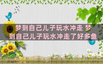 梦到自己儿子玩水冲走 梦到自己儿子玩水冲走了好多鱼